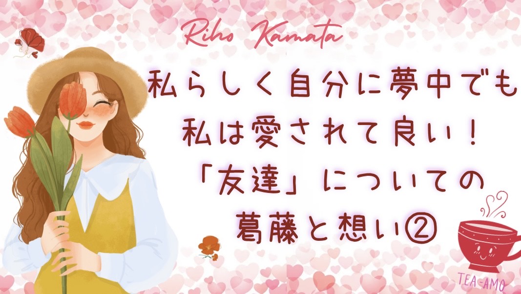 「私らしく自分に夢中」でも、私は愛されて良い。「友達」についての葛藤と想い②